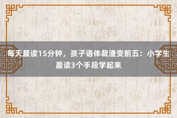 每天晨读15分钟，孩子语体裁渣变前五：小学生晨读3个手段学起来