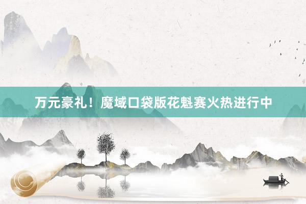 万元豪礼！魔域口袋版花魁赛火热进行中