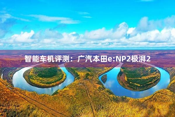 智能车机评测：广汽本田e:NP2极湃2