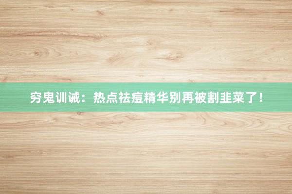 穷鬼训诫:热点祛痘精华别再被割韭菜了!