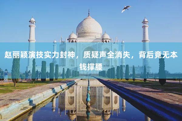 赵丽颖演技实力封神，质疑声全消失，背后竟无本钱撑腰