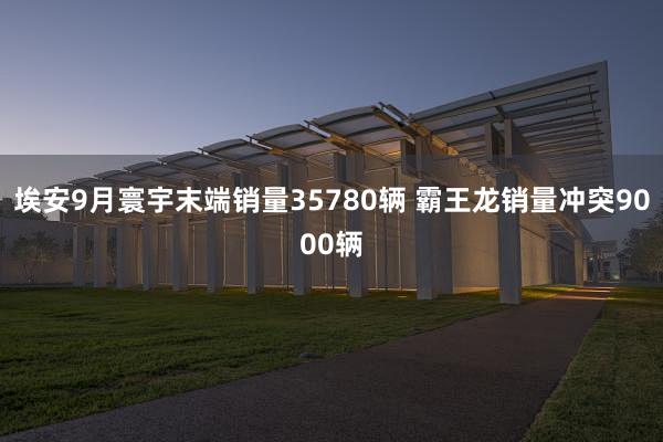 埃安9月寰宇末端销量35780辆 霸王龙销量冲突9000辆
