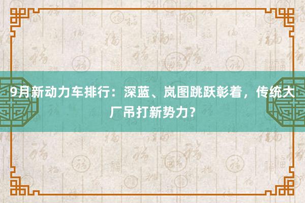 9月新动力车排行：深蓝、岚图跳跃彰着，传统大厂吊打新势力？