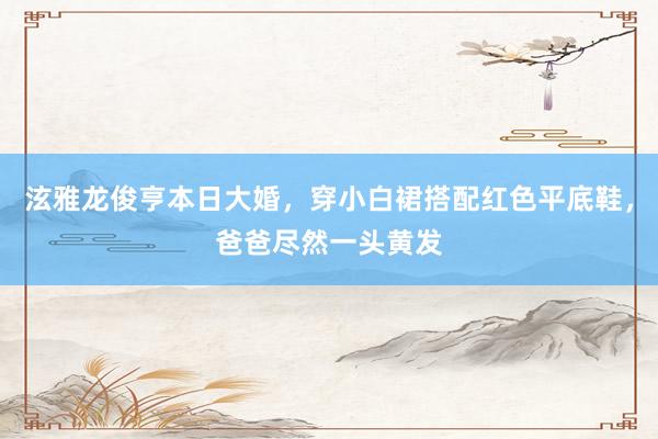 泫雅龙俊亨本日大婚，穿小白裙搭配红色平底鞋，爸爸尽然一头黄发