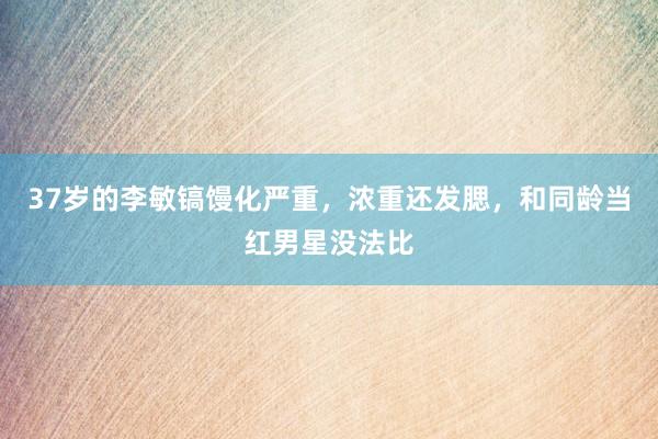 37岁的李敏镐馒化严重，浓重还发腮，和同龄当红男星没法比