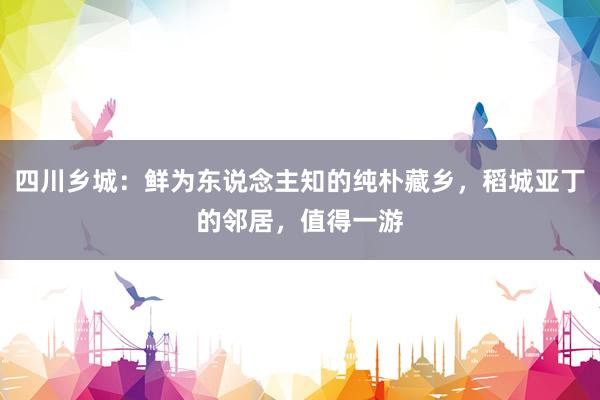 四川乡城：鲜为东说念主知的纯朴藏乡，稻城亚丁的邻居，值得一游