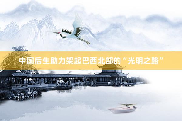 中国后生助力架起巴西北部的“光明之路”