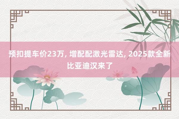 预扣提车价23万, 增配配激光雷达, 2025款全新比亚迪汉来了