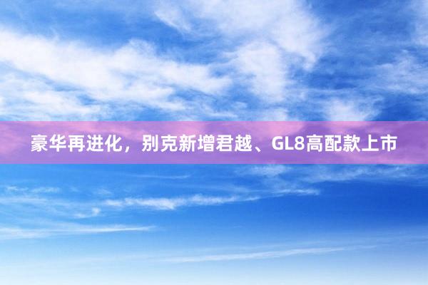 豪华再进化，别克新增君越、GL8高配款上市