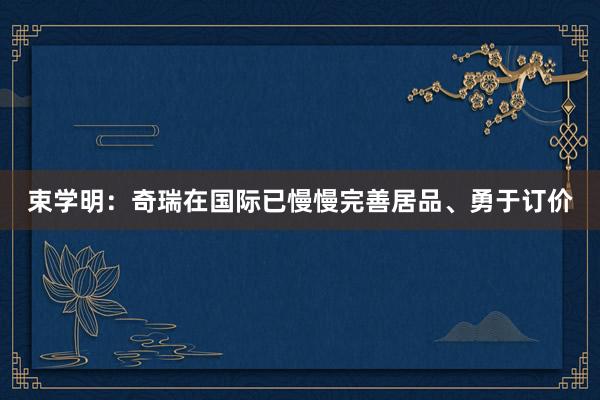 束学明：奇瑞在国际已慢慢完善居品、勇于订价