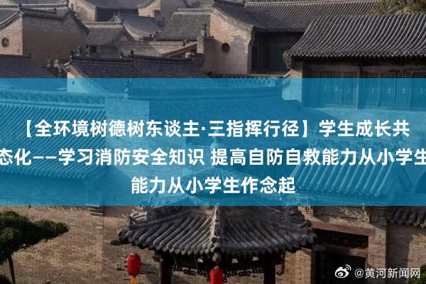 【全环境树德树东谈主·三指挥行径】学生成长共同体常态化——学习消防安全知识 提高自防自救能力从小学生作念起