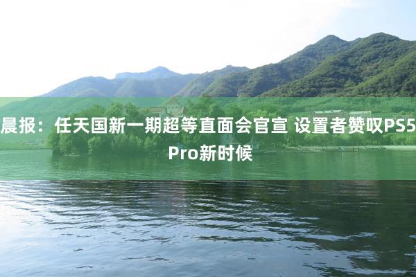 晨报：任天国新一期超等直面会官宣 设置者赞叹PS5 Pro新时候