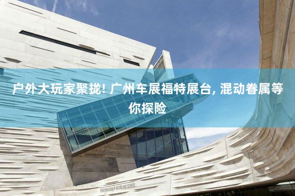 户外大玩家聚拢! 广州车展福特展台, 混动眷属等你探险