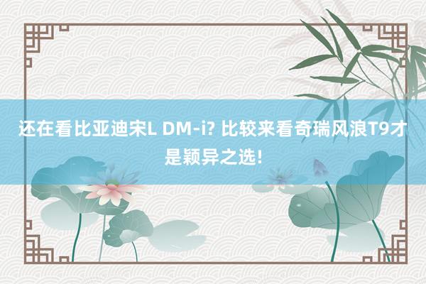 还在看比亚迪宋L DM-i? 比较来看奇瑞风浪T9才是颖异之选!