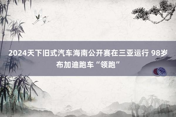 2024天下旧式汽车海南公开赛在三亚运行 98岁布加迪跑车“领跑”
