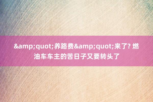 &quot;养路费&quot;来了? 燃油车车主的苦日子又要转头了