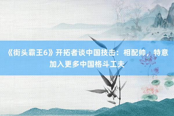《街头霸王6》开拓者谈中国技击：相配帅，特意加入更多中国格斗工夫