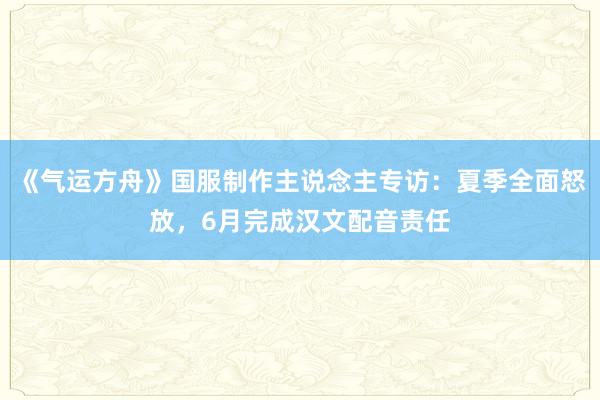 《气运方舟》国服制作主说念主专访：夏季全面怒放，6月完成汉文配音责任