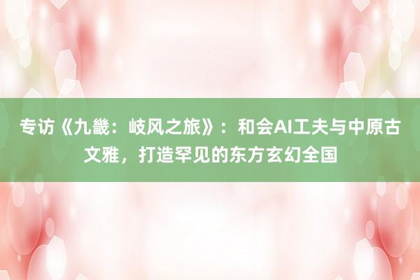 专访《九畿：岐风之旅》：和会AI工夫与中原古文雅，打造罕见的东方玄幻全国