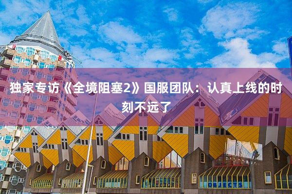 独家专访《全境阻塞2》国服团队：认真上线的时刻不远了