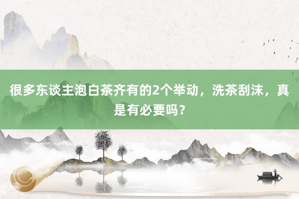 很多东谈主泡白茶齐有的2个举动，洗茶刮沫，真是有必要吗？