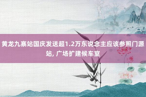 黄龙九寨站国庆发送超1.2万东说念主应该参照门源站, 广场扩建候车室