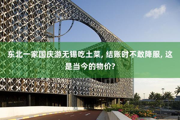 东北一家国庆游无锡吃土菜, 结账时不敢降服, 这是当今的物价?