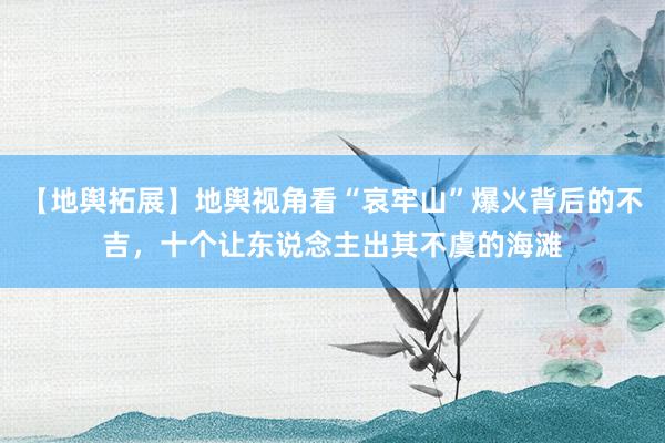 【地舆拓展】地舆视角看“哀牢山”爆火背后的不吉，十个让东说念主出其不虞的海滩
