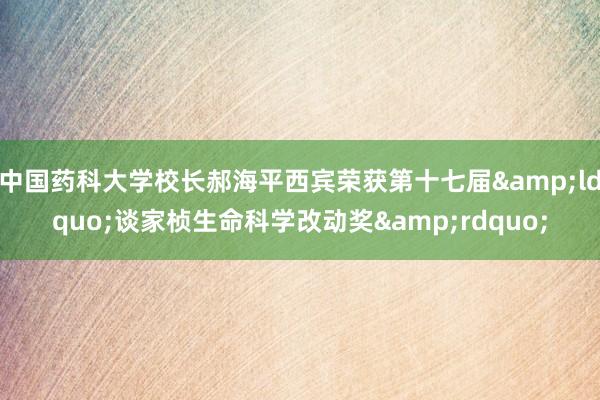 中国药科大学校长郝海平西宾荣获第十七届&ldquo;谈家桢生命科学改动奖&rdquo;
