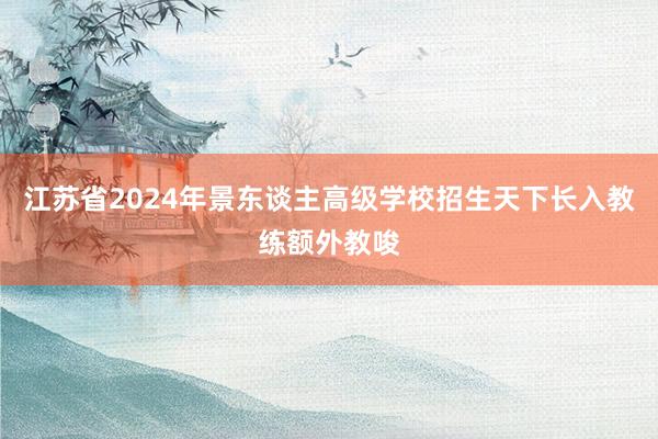 江苏省2024年景东谈主高级学校招生天下长入教练额外教唆