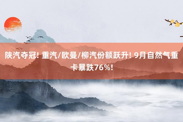 陕汽夺冠! 重汽/欧曼/柳汽份额跃升! 9月自然气重卡暴跌76%!